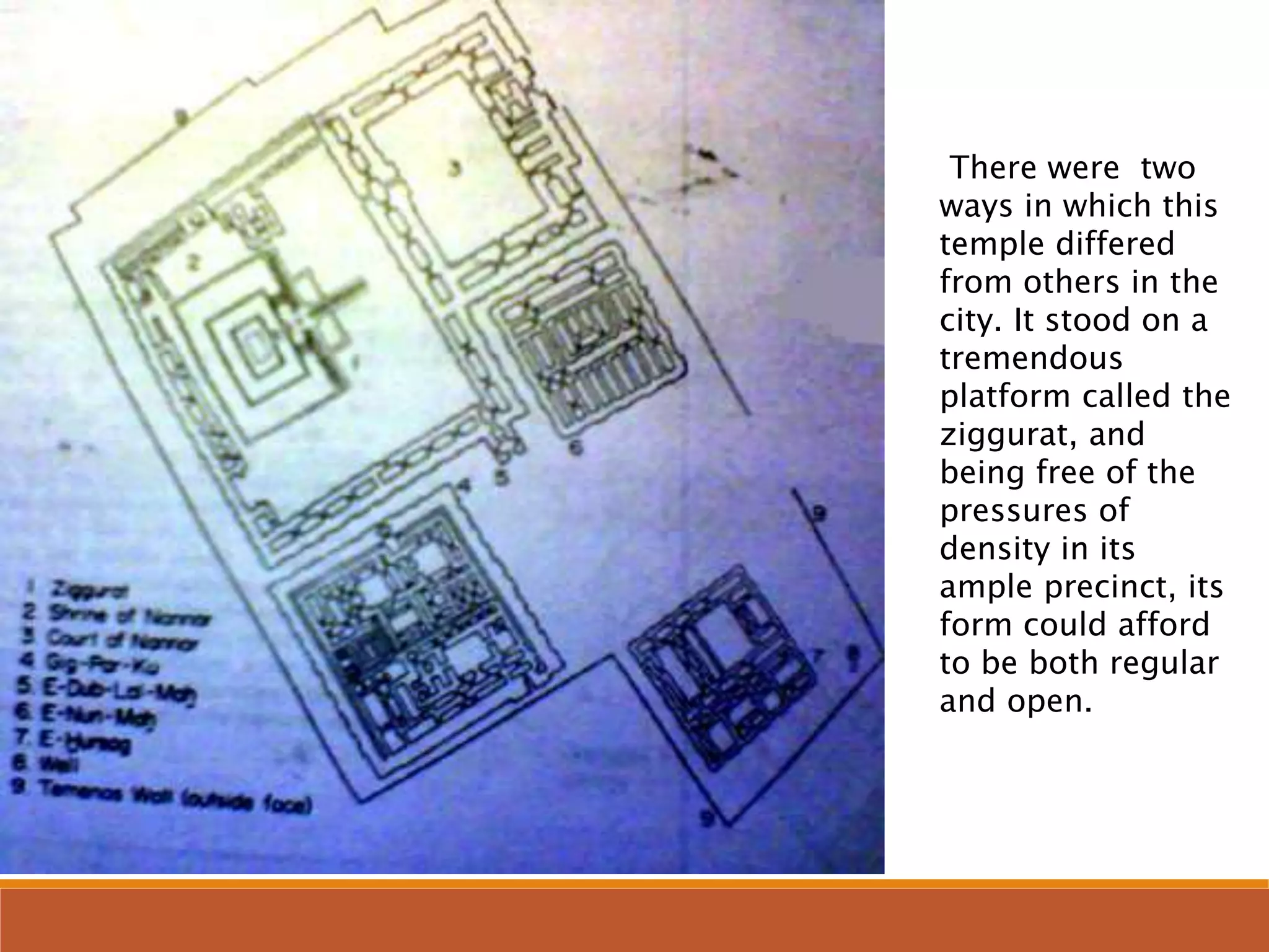 There were two
ways in which this
temple differed
from others in the
city. It stood on a
tremendous
platform called the
ziggurat, and
being free of the
pressures of
density in its
ample precinct, its
form could afford
to be both regular
and open.
 