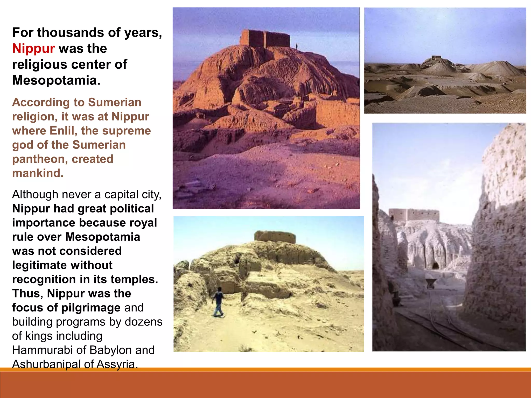 For thousands of years,
Nippur was the
religious center of
Mesopotamia.
According to Sumerian
religion, it was at Nippur
where Enlil, the supreme
god of the Sumerian
pantheon, created
mankind.
Although never a capital city,
Nippur had great political
importance because royal
rule over Mesopotamia
was not considered
legitimate without
recognition in its temples.
Thus, Nippur was the
focus of pilgrimage and
building programs by dozens
of kings including
Hammurabi of Babylon and
Ashurbanipal of Assyria.
 