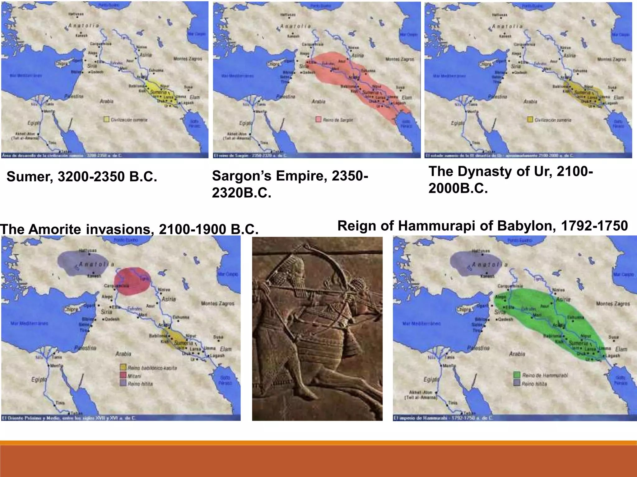 Sumer, 3200-2350 B.C. Sargon’s Empire, 2350-
2320B.C.
The Dynasty of Ur, 2100-
2000B.C.
The Amorite invasions, 2100-1900 B.C. Reign of Hammurapi of Babylon, 1792-1750
B.C.
 