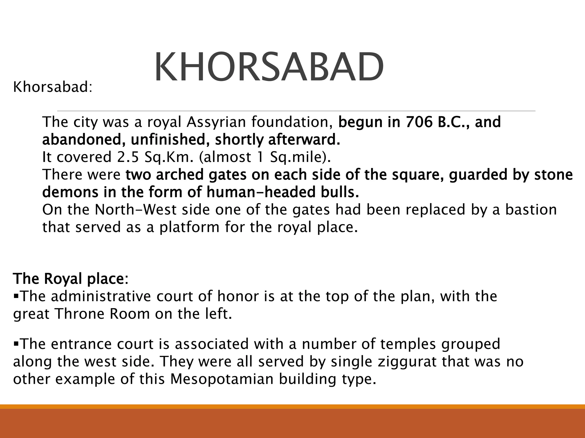 Khorsabad:
The city was a royal Assyrian foundation, begun in 706 B.C., and
abandoned, unfinished, shortly afterward.
It covered 2.5 Sq.Km. (almost 1 Sq.mile).
There were two arched gates on each side of the square, guarded by stone
demons in the form of human-headed bulls.
On the North-West side one of the gates had been replaced by a bastion
that served as a platform for the royal place.
The Royal place:
The administrative court of honor is at the top of the plan, with the
great Throne Room on the left.
The entrance court is associated with a number of temples grouped
along the west side. They were all served by single ziggurat that was no
other example of this Mesopotamian building type.
KHORSABAD
 