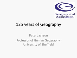 125 years of Geography
Peter Jackson
Professor of Human Geography,
University of Sheffield
 
