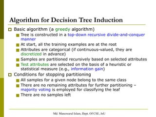 Md. Manowarul Islam, Dept. Of CSE, JnU
Algorithm for Decision Tree Induction
🞐 Basic algorithm (a greedy algorithm)
■ Tree is constructed in a top-down recursive divide-and-conquer
manner
■ At start, all the training examples are at the root
■ Attributes are categorical (if continuous-valued, they are
discretized in advance)
■ Samples are partitioned recursively based on selected attributes
■ Test attributes are selected on the basis of a heuristic or
statistical measure (e.g., information gain)
🞐 Conditions for stopping partitioning
■ All samples for a given node belong to the same class
■ There are no remaining attributes for further partitioning –
majority voting is employed for classifying the leaf
■ There are no samples left
 