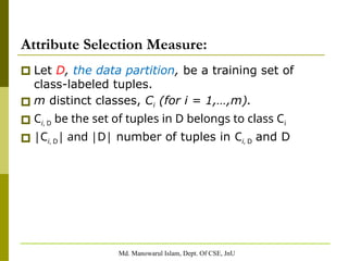 Md. Manowarul Islam, Dept. Of CSE, JnU
Attribute Selection Measure:
🞐 Let D, the data partition, be a training set of
class-labeled tuples.
🞐 m distinct classes, Ci (for i = 1,…,m).
🞐 Ci, D be the set of tuples in D belongs to class Ci
🞐 |Ci, D| and |D| number of tuples in Ci, D and D
 