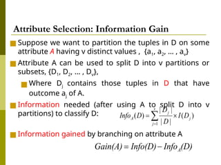 ■ Suppose we want to partition the tuples in D on some
attribute A having v distinct values , {a1, a2, … , av}
■ Attribute A can be used to split D into v partitions or
subsets, {D1, D2, … , Dv},
■ Where Dj contains those tuples in D that have
outcome aj of A.
■ Information needed (after using A to split D into v
partitions) to classify D:
■ Information gained by branching on attribute A
Attribute Selection: Information Gain
 