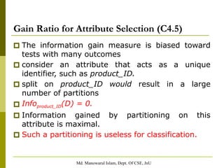 Md. Manowarul Islam, Dept. Of CSE, JnU
Gain Ratio for Attribute Selection (C4.5)
🞐 The information gain measure is biased toward
tests with many outcomes
🞐 consider an attribute that acts as a unique
identifier, such as product_ID.
🞐 split on product_ID would result in a large
number of partitions
🞐 Infoproduct_ID(D) = 0.
🞐 Information gained by partitioning on this
attribute is maximal.
🞐 Such a partitioning is useless for classification.
 