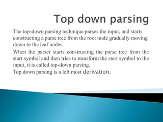 The top-down parsing technique parses the input, and starts
constructing a parse tree from the root node gradually moving
down to the leaf nodes.
When the parser starts constructing the parse tree from the
start symbol and then tries to transform the start symbol to the
input, it is called top-down parsing.
Top down parsing is a left most derivation.
 