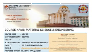 COURSE NAME: MATERIAL SCIENCE & ENGINEERING
COURSE CODE : ME 2101
LECTURE SERIES NO : 02 (TWO)
CREDITS : 3
MODE OF DELIVERY : ONLINE (POWER POINT PRESENTATION)
FACULTY : DR. DHANESHWAR MISHRA
EMAIL-ID : dhaneshwar.mishra@Jaipur.manipal.edu
PROPOSED DATE OF DELIVERY: 17 August 2021
B.TECH PROGRAM
IN
MECHANICAL ENGINEERING
ACADEMIC YEAR: 2021-2022
 