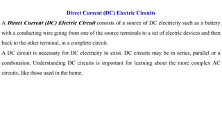 Direct Current (DC) Electric Circuits
A Direct Current (DC) Electric Circuit consists of a source of DC electricity such as a battery
with a conducting wire going from one of the source terminals to a set of electric devices and then
back to the other terminal, in a complete circuit.
A DC circuit is necessary for DC electricity to exist. DC circuits may be in series, parallel or a
combination. Understanding DC circuits is important for learning about the more complex AC
circuits, like those used in the home.
 