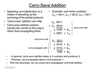 Carry-Save Addition
• Speeding up multiplication is a
matter of speeding up the
summing of the partial products.
• “Carry-save” addition can help.
• Carry-save addition passes
(saves) the carries to the output,
rather than propagating them.
• Example: sum three numbers,
310 = 0011, 210 = 0010, 310 = 0011
310 0011
+ 210 0010
c 0100 = 410
s 0001 = 110
310 0011
c 0010 = 210
s 0110 = 610
carry-save add
carry-save add
carry-propagate add
1000 = 810
• In general, carry-save addition takes in 3 numbers and produces 2.
• Whereas, carry-propagate takes 2 and produces 1.
• With this technique, we can avoid carry propagation until final addition
2/23/2024
 