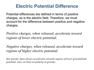 Electric Potential Difference Potential differences are defined in terms of positive charges, as is the electric field. Therefore, we must account for the difference between positive and negative charges. Positive charges, when released, accelerate toward regions of lower electric potential. Negative charges, when released, accelerate toward regions of higher electric potential. (for gravity, mass always accelerates towards regions of lower gravitational potential, since we have no polarity in gravity) 