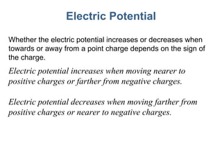 Electric Potential Whether the electric potential increases or decreases when towards or away from a point charge depends on the sign of the charge. Electric potential increases when moving nearer to positive charges or farther from negative charges. Electric potential decreases when moving farther from positive charges or nearer to negative charges. 