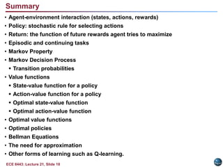 Common algorithm design issues include rate of convergence, bias vs. variance, adaptation speed, and batch vs. incremental adaptation. Getting the Degree of Abstraction RightTime steps need not refer to fixed intervals of real time (e.g., each new training pattern can be considered a time step).Actions can be low level (e.g., voltages to motors), or high level (e.g., accept a job offer), “mental” (e.g., shift in focus of attention), etc. Actions can be rule-based (e.g., user expresses a preference) or mathematics-based (e.g., assignment of a class or update of a probability).States can be low-level “sensations”, or they can be abstract, symbolic, based on memory, or subjective (e.g., the state of being “surprised” or “lost”). States can be hidden or observable.A reinforcement learning (RL) agent is not like a whole animal or robot, which consist of many RL agents as well as other components.The environment is not necessarily unknown to the agent, only incompletely controllable.Reward computation is in the agent’s environment because the agent cannot change it arbitrarily.