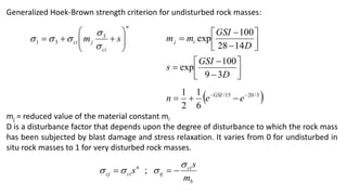 Generalized Hoek-Brown strength criterion for undisturbed rock masses:
mj = reduced value of the material constant mi
D is a disturbance factor that depends upon the degree of disturbance to which the rock mass
has been subjected by blast damage and stress relaxation. It varies from 0 for undisturbed in
situ rock masses to 1 for very disturbed rock masses.
n
ci
j
ci s
m 














 3
3
1 








D
GSI
m
m i
j
14
28
100
exp









D
GSI
s
3
9
100
exp
 
3
/
20
15
/
6
1
2
1 



 e
e
n GSI
b
ci
tj
n
ci
cj
m
s
s



 

 ;
 