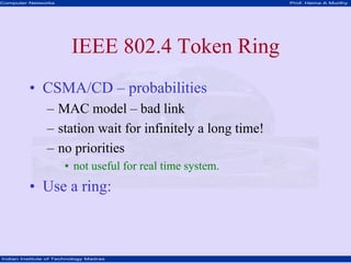 Computer Networks                                            Prof. Hema A Murthy




                         IEEE 802.4 Token Ring
         • CSMA/CD – probabilities
                – MAC model – bad link
                – station wait for infinitely a long time!
                – no priorities
                      • not useful for real time system.
         • Use a ring:



Indian Institute of Technology Madras
 