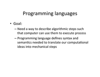 Programming	
  languages	
  
•  Goal:	
  
– Need	
  a	
  way	
  to	
  describe	
  algorithmic	
  steps	
  such	
  
that	
  computer	
  can	
  use	
  them	
  to	
  execute	
  process	
  
– Programming	
  language	
  deﬁnes	
  syntax	
  and	
  
seman;cs	
  needed	
  to	
  translate	
  our	
  computa;onal	
  
ideas	
  into	
  mechanical	
  steps	
  
 