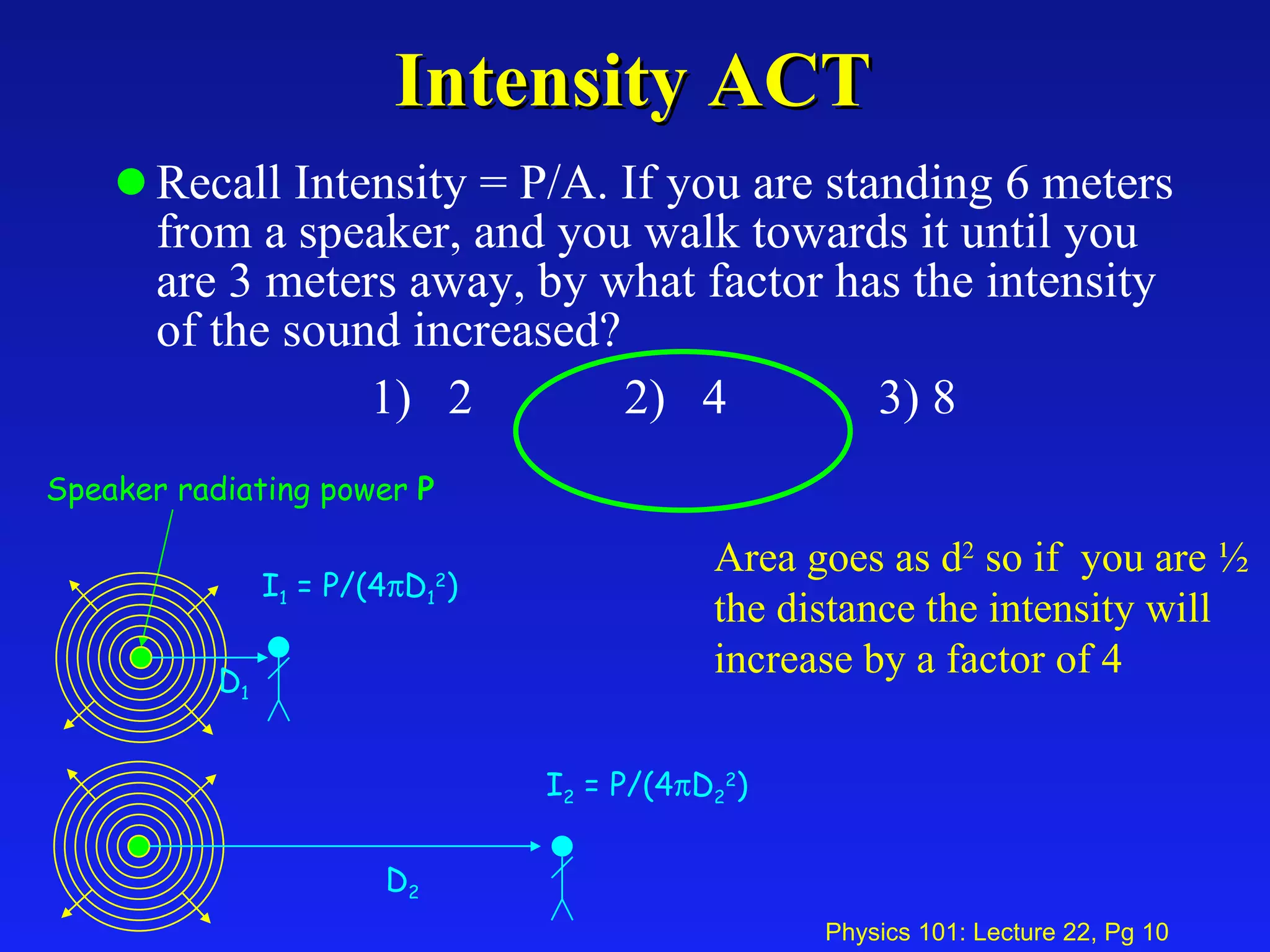 Intensity ACT Recall Intensity = P/A. If you are standing 6 meters from a speaker, and you walk towards it until you are 3 meters away, by what factor has the intensity of the sound increased? 1)  2 2)  4 3) 8 Area goes as d 2  so if  you are ½ the distance the intensity will increase by a factor of 4 Speaker radiating power  P I 1  = P/(4  D 1 2 ) D 1 I 2  = P/(4  D 2 2 ) D 2 