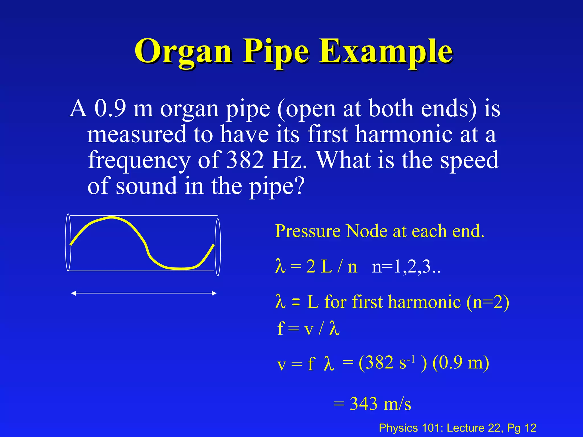Organ Pipe Example A 0.9 m organ pipe (open at both ends) is measured to have its first harmonic at a frequency of 382 Hz. What is the speed of sound in the pipe? Pressure Node at each end.    = 2 L / n  n=1,2,3..    =  L for first harmonic (n=2) f = v /   v = f   = (382 s -1  ) (0.9 m)  = 343 m/s  