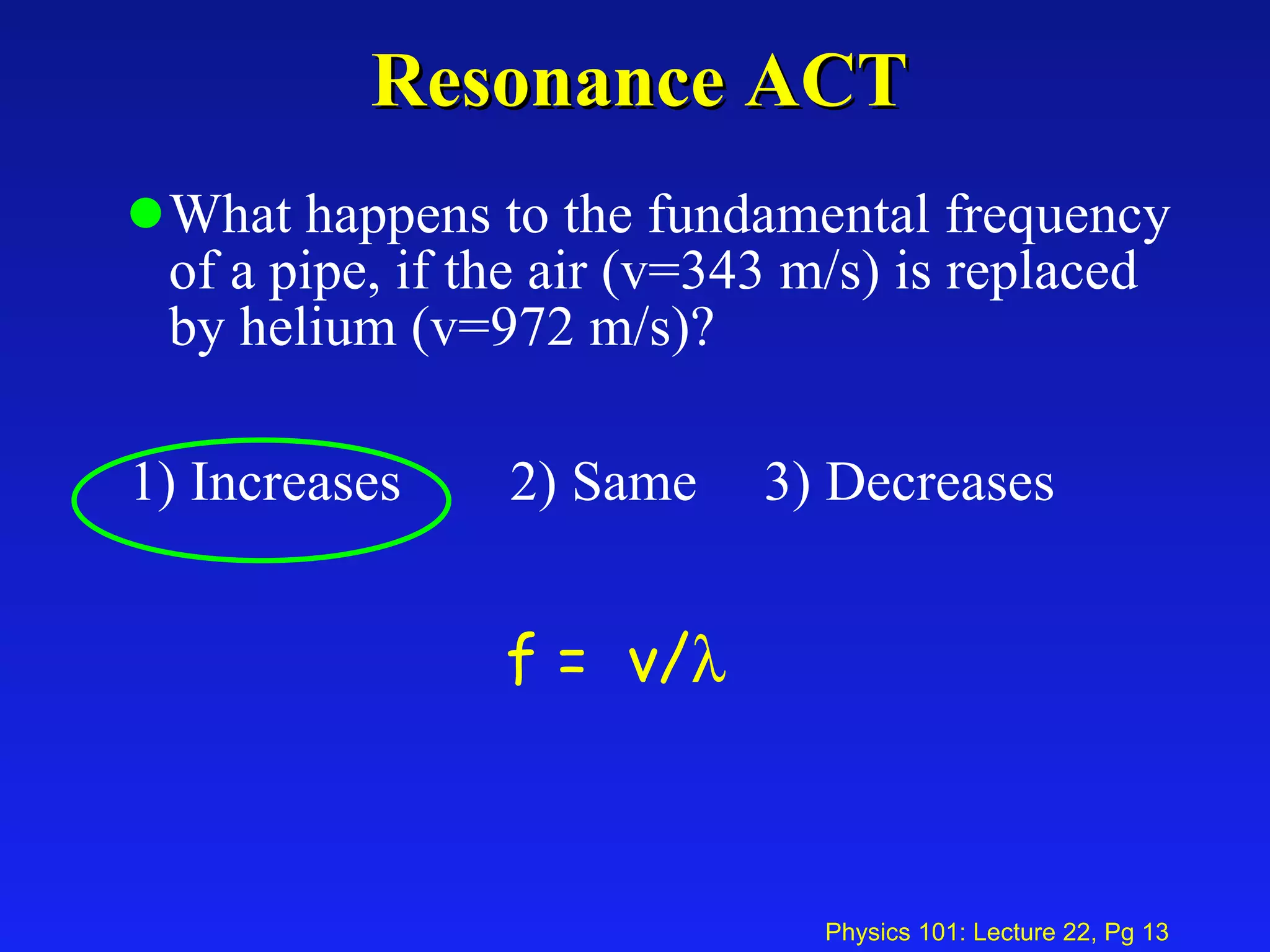 Resonance ACT What happens to the fundamental frequency of a pipe, if the air (v=343 m/s) is replaced by helium (v=972 m/s)? 1) Increases 2) Same 3) Decreases  f =  v/    