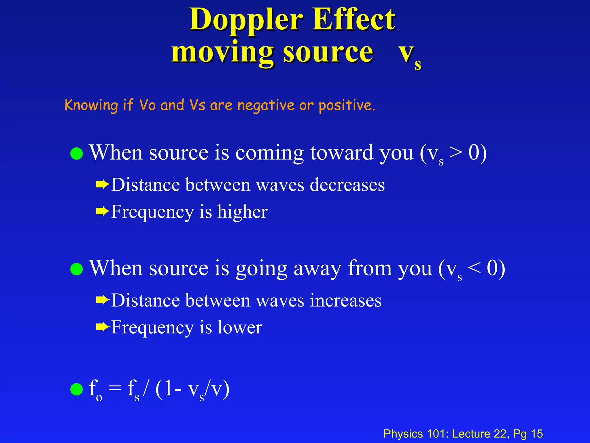 Doppler Effect  moving source  v s When source is coming toward you (v s  > 0) Distance between waves decreases Frequency is higher When source is going away from you (v s  < 0) Distance between waves increases Frequency is lower f o  = f s  / (1- v s /v) Knowing if Vo and Vs are negative or positive. 