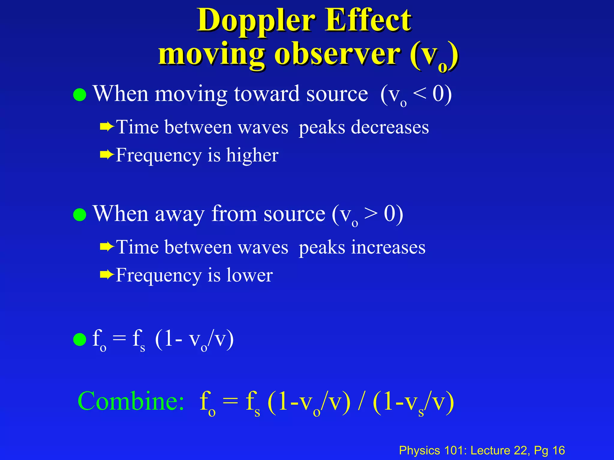 Doppler Effect  moving observer (v o ) When moving toward source  (v o  < 0) Time between waves  peaks decreases Frequency is higher When away from source (v o  > 0) Time between waves  peaks increases Frequency is lower f o  = f s  (1- v o /v) Combine:   f o  = f s  (1-v o /v) / (1-v s /v)   