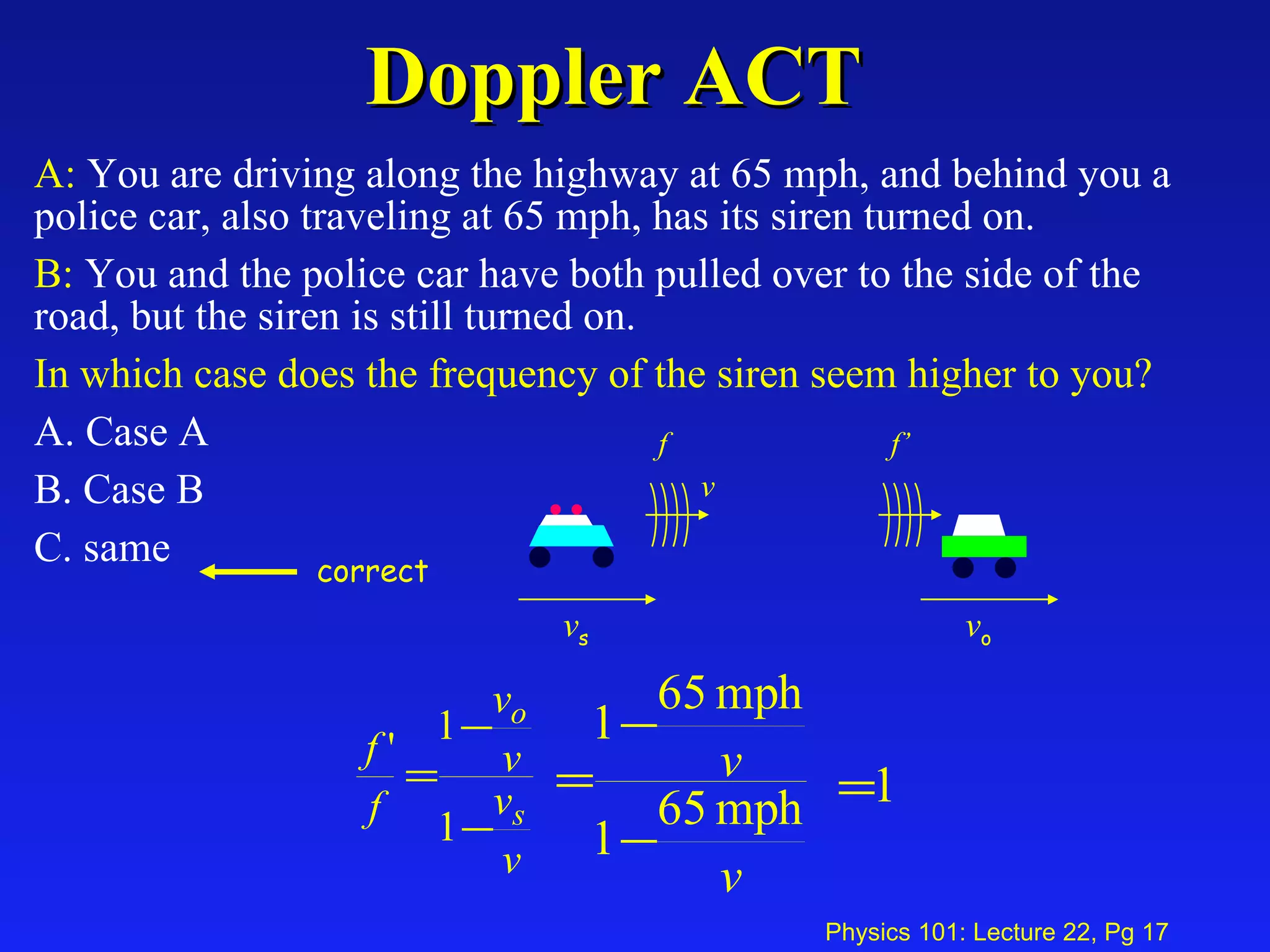 Doppler ACT A:  You are driving along the highway at 65 mph, and behind you a police car, also traveling at 65 mph, has its siren turned on. B:  You and the police car have both pulled over to the side of the road, but the siren is still turned on. In which case does the frequency of the siren seem higher to you?   A. Case A  B. Case B  C. same v s f v o f’ v correct 