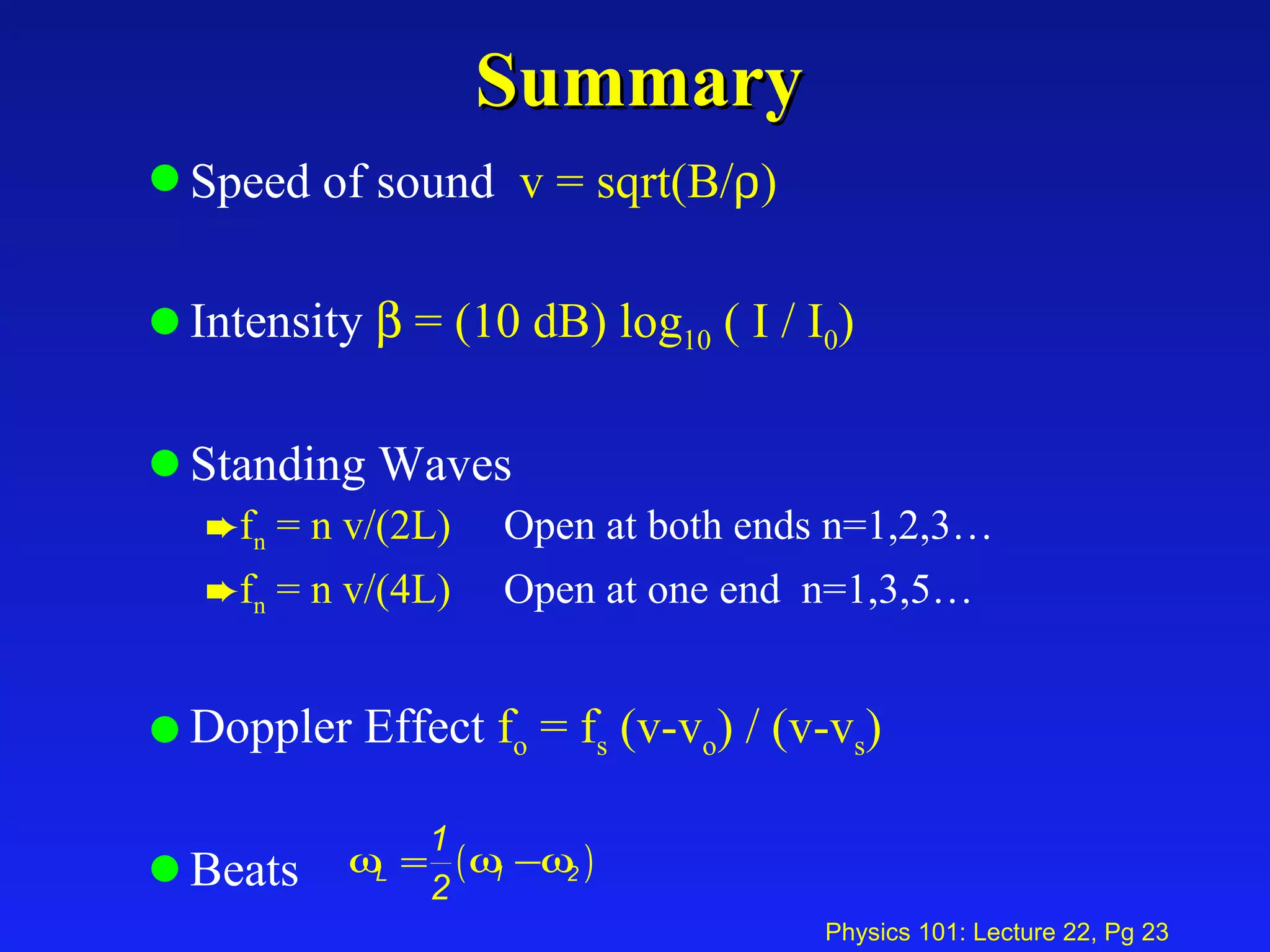 Summary Speed of sound  v = sqrt(B/  ) Intensity    = (10 dB) log 10  ( I / I 0 ) Standing Waves f n  = n v/(2L)   Open at both ends n=1,2,3… f n  = n v/(4L)   Open at one end  n=1,3,5… Doppler Effect  f o  = f s  (v-v o ) / (v-v s )   Beats  