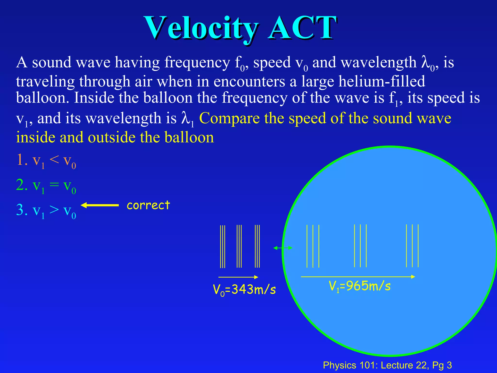 Velocity ACT A sound wave having frequency f 0 , speed v 0  and wavelength   0 , is traveling through air when in encounters a large helium-filled balloon. Inside the balloon the frequency of the wave is f 1 , its speed is v 1 , and its wavelength is   1   Compare the speed of the sound wave inside and outside the balloon   1. v 1  < v 0   2. v 1  = v 0   3. v 1  > v 0 V 1 =965m/s V 0 =343m/s correct 