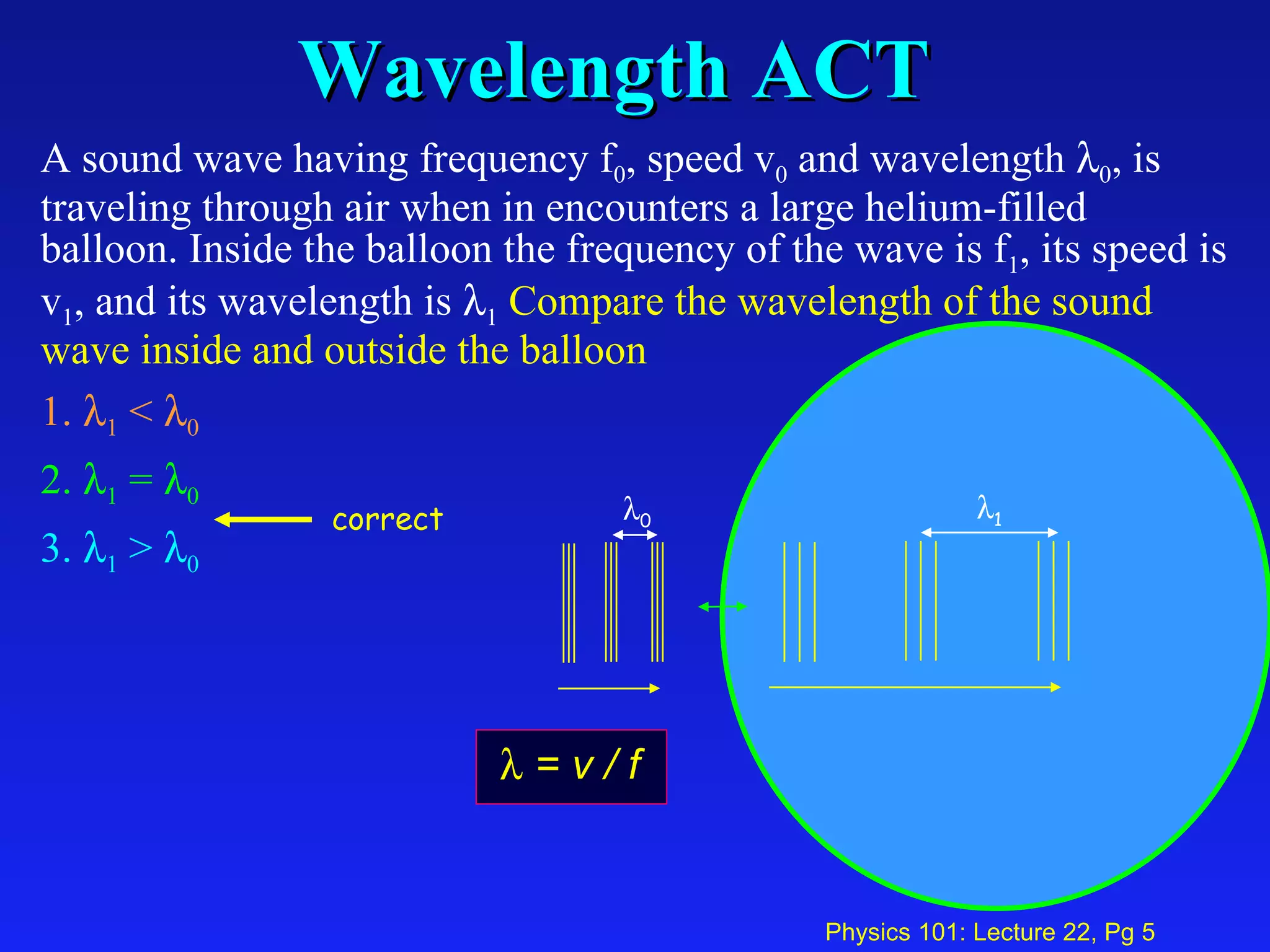 Wavelength ACT A sound wave having frequency f 0 , speed v 0  and wavelength   0 , is traveling through air when in encounters a large helium-filled balloon. Inside the balloon the frequency of the wave is f 1 , its speed is v 1 , and its wavelength is   1   Compare the wavelength of the sound wave inside and outside the balloon   1.   1  <   0   2.   1  =   0   3.   1  >   0  0  1 correct    = v / f 
