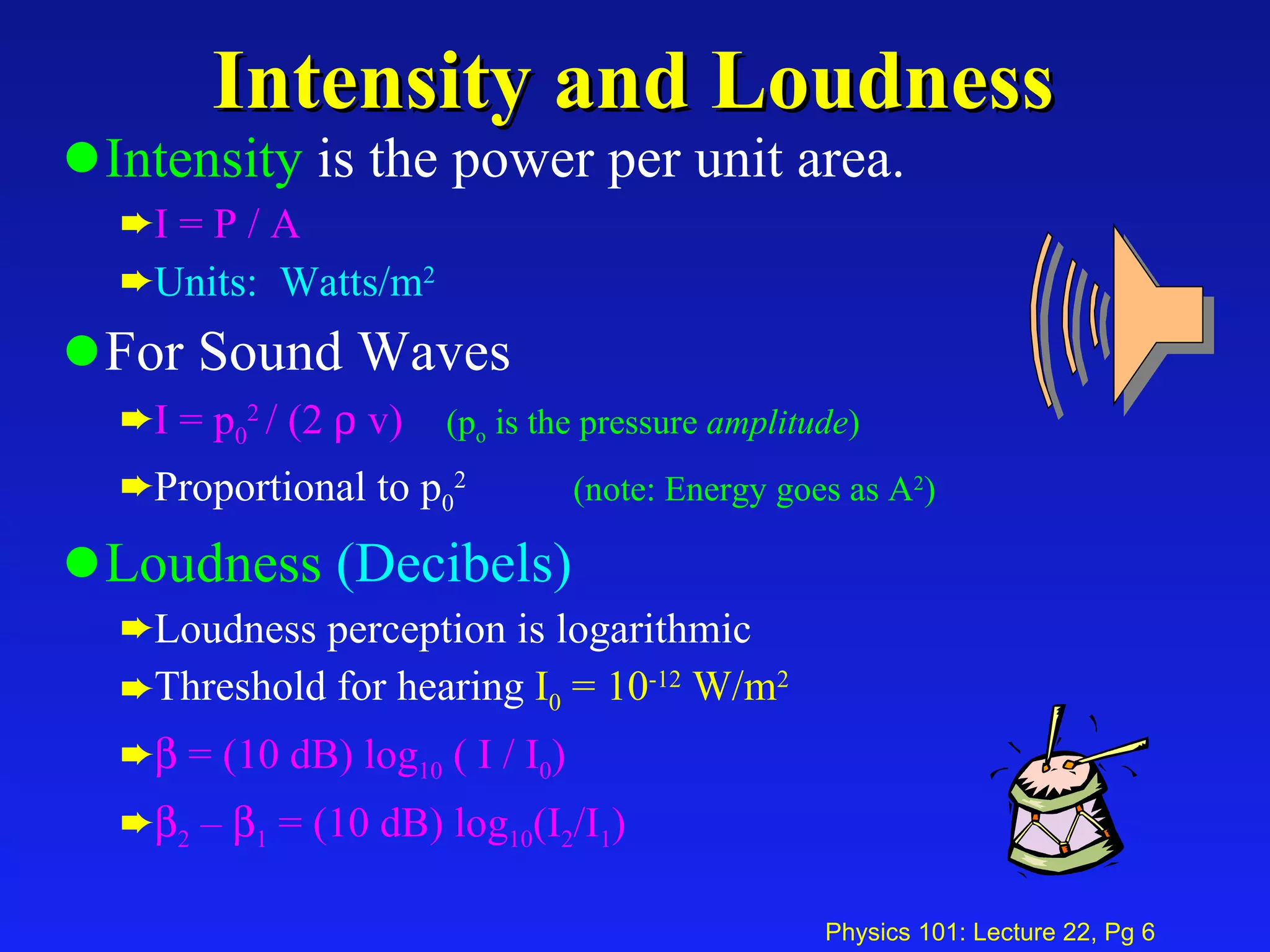 Intensity and Loudness Intensity  is the power per unit area.  I = P / A Units:  Watts/m 2 For Sound Waves I = p 0 2  / (2    v) (p o  is the pressure  amplitude ) Proportional to p 0 2   (note: Energy goes as A 2 ) Loudness   (Decibels) Loudness perception is logarithmic Threshold for hearing  I 0  = 10 -12  W/m 2    = (10 dB) log 10  ( I / I 0 )  2  –   1  = (10 dB) log 10 (I 2 /I 1 ) 