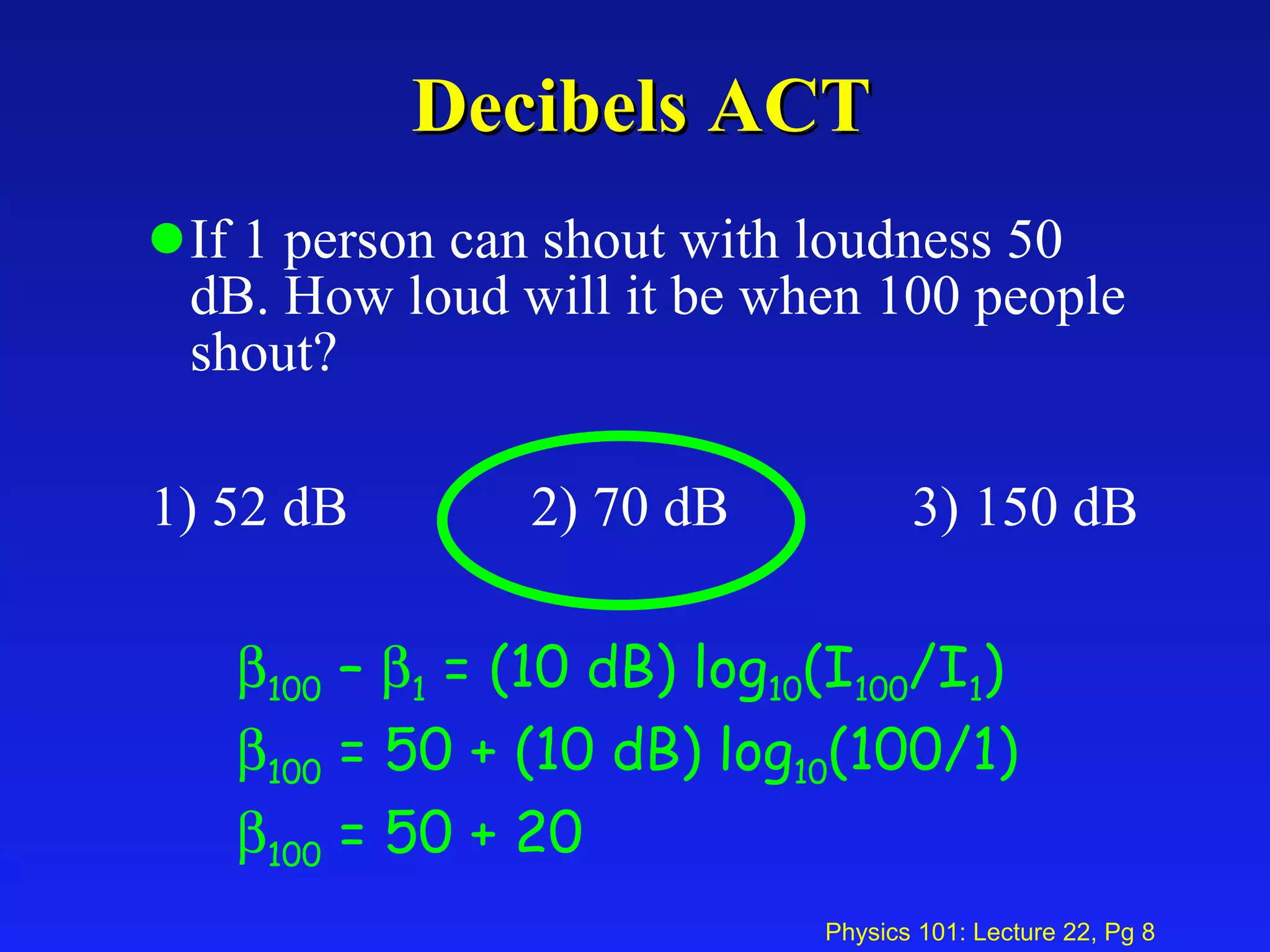 Decibels ACT If 1 person can shout with loudness 50 dB. How loud will it be when 100 people shout? 1) 52 dB 2) 70 dB 3) 150 dB  100  –   1  = (10 dB) log 10 (I 100 /I 1 )  100  = 50 + (10 dB) log 10 (100/1)  100  = 50 + 20 