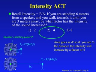 Intensity ACT Recall Intensity = P/A. If you are standing 6 meters from a speaker, and you walk towards it until you are 3 meters away, by what factor has the intensity of the sound increased? 1)  2 2)  4 3) 8 Area goes as d 2  so if  you are ½ the distance the intensity will increase by a factor of 4 Speaker radiating power  P I 1  = P/(4  D 1 2 ) D 1 I 2  = P/(4  D 2 2 ) D 2 