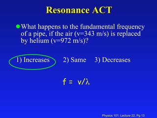 Resonance ACT What happens to the fundamental frequency of a pipe, if the air (v=343 m/s) is replaced by helium (v=972 m/s)? 1) Increases 2) Same 3) Decreases  f =  v/    