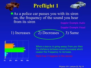 Preflight 1 As a police car passes you with its siren on, the frequency of the sound you hear from its siren 1) Increases 2) Decreases 3) Same Doppler Example Audio Doppler Example Visual When a source is going awaay from you then the distance between waves increases which causes the frequency to increase. thats how it happens in the movies 