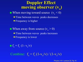 Doppler Effect  moving observer (v o ) When moving toward source  (v o  < 0) Time between waves  peaks decreases Frequency is higher When away from source (v o  > 0) Time between waves  peaks increases Frequency is lower f o  = f s  (1- v o /v) Combine:   f o  = f s  (1-v o /v) / (1-v s /v)   