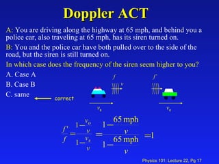 Doppler ACT A:  You are driving along the highway at 65 mph, and behind you a police car, also traveling at 65 mph, has its siren turned on. B:  You and the police car have both pulled over to the side of the road, but the siren is still turned on. In which case does the frequency of the siren seem higher to you?   A. Case A  B. Case B  C. same v s f v o f’ v correct 