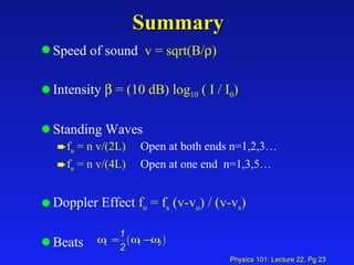 Summary Speed of sound  v = sqrt(B/  ) Intensity    = (10 dB) log 10  ( I / I 0 ) Standing Waves f n  = n v/(2L)   Open at both ends n=1,2,3… f n  = n v/(4L)   Open at one end  n=1,3,5… Doppler Effect  f o  = f s  (v-v o ) / (v-v s )   Beats  