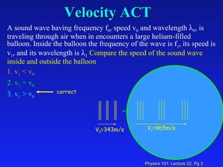 Velocity ACT A sound wave having frequency f 0 , speed v 0  and wavelength   0 , is traveling through air when in encounters a large helium-filled balloon. Inside the balloon the frequency of the wave is f 1 , its speed is v 1 , and its wavelength is   1   Compare the speed of the sound wave inside and outside the balloon   1. v 1  < v 0   2. v 1  = v 0   3. v 1  > v 0 V 1 =965m/s V 0 =343m/s correct 