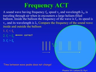 Frequency ACT A sound wave having frequency f 0 , speed v 0  and wavelength   0 , is traveling through air when in encounters a large helium-filled balloon. Inside the balloon the frequency of the wave is f 1 , its speed is v 1 , and its wavelength is   1   Compare the frequency of the sound wave inside and outside the balloon   1. f 1  < f 0   2. f 1  = f 0   3. f 1  > f 0 Time between wave peaks does not change! f 1 f 0 correct 