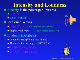 Intensity and Loudness Intensity  is the power per unit area.  I = P / A Units:  Watts/m 2 For Sound Waves I = p 0 2  / (2    v) (p o  is the pressure  amplitude ) Proportional to p 0 2   (note: Energy goes as A 2 ) Loudness   (Decibels) Loudness perception is logarithmic Threshold for hearing  I 0  = 10 -12  W/m 2    = (10 dB) log 10  ( I / I 0 )  2  –   1  = (10 dB) log 10 (I 2 /I 1 ) 