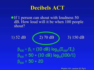 Decibels ACT If 1 person can shout with loudness 50 dB. How loud will it be when 100 people shout? 1) 52 dB 2) 70 dB 3) 150 dB  100  –   1  = (10 dB) log 10 (I 100 /I 1 )  100  = 50 + (10 dB) log 10 (100/1)  100  = 50 + 20 