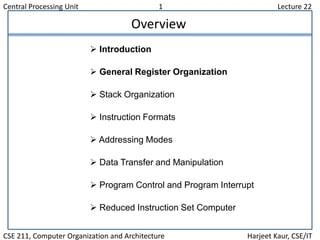 Central Processing Unit 1 Lecture 22
CSE 211, Computer Organization and Architecture Harjeet Kaur, CSE/IT
Overview
 Introduction
 General Register Organization
 Stack Organization
 Instruction Formats
 Addressing Modes
 Data Transfer and Manipulation
 Program Control and Program Interrupt
 Reduced Instruction Set Computer
 