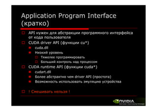 Application Program Interface
(кратко)
API нужен для абстракции программного интерфейса
от кода пользователя
CUDA driver API (функции cu*)
cu )
cuda.dll
Низкий уровень
Тяжелее программировать
Больший контроль над процессом

CUDA runtime API (функции cuda*)
cuda )
cudart.dll
Более абстрактно чем driver API (простота)
Возможность использовать эмуляцию устройства
В
й

! Смешивать нельзя !

 