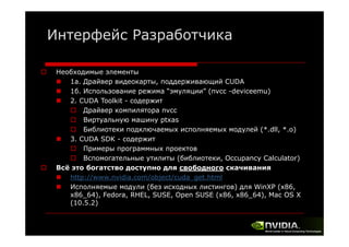 Интерфейс Разработчика
Необходимые элементы
1a. Драйвер видеокарты, поддерживающий CUDA
1б. Использование режима “эмуляции” (nvcc -deviceemu)
2. CUDA Toolkit - cодержит
Драйвер компилятора nvcc
Виртуальную машину ptxas
Библиотеки подключаемых исполняемых модулей (*.dll, *.o)
3. CUDA SDK - cодержит
Примеры программных проектов
р
р
р р
р
Вспомогательные утилиты (библиотеки, Occupancy Calculator)
Всё это богатство доступно для свободного скачивания
http://www.nvidia.com/object/cuda get.html
ttp //
d a co /object/cuda_get t
Исполняемые модули (без исходных листингов) для WinXP (x86,
x86_64), Fedora, RHEL, SUSE, Open SUSE (x86, x86_64), Mac OS X
(10.5.2)

 