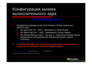 Конфигурация вызова
вычислительного ядра
<<<Gs,Bs,Ms>>>
Определение размерностей сетки блоков и блока тредов для
данного ядра
Gs (grid size) тип - dim3 - размерность сетки блоков
Bs (Block size) тип - dim3 - размерность ,блока тредов
блока
Ms (shared Memory size) – тип size_t – количество общей памяти
динамически аллоцированной под данный вызов (можно
опускать)
у
)
!!! GridId BlockID при исполнении указывают конкретному
треду на его контекст в рамках общей задачи
р у
р
__global___ void functionA (type argument);
functionA<<<Gs,Bs,Ms>>>(arg1);

 