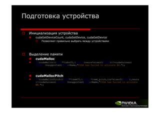 Подготовка устройства
Инициализация устройства
cudaGetDeviceCount, cudaSetDevice, cudaGetDevice
Позволяют правильно выбрать между устройствами

Выделение памяти
cudaMalloc
if(cudaMalloc((void**)&bvCU,(size_t)neurs*sizeof(FLT32))!=cudaSuccess)
throw Unsupported(this->Name,"CUDA has failed to allocate BV.");

cudaMallocPitch
if(cudaMallocPitch((void**)&wmCU,(size_t*)&wm_pitch,ins*sizeof(FLT32),neurs
)!=cudaSuccess) throw Unsupported(this->Name "CUDA has failed to allocate
Unsupported(this->Name, CUDA
WM.");

 