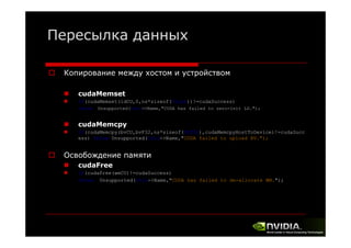 Пересылка данных
Копирование между хостом и устройством
cudaMemset
if(cudaMemset(ldCU,0,ns*sizeof(float))!=cudaSuccess)
throw

Unsupported(this->Name,"CUDA has failed to zero-init LD.");

cudaMemcpy
if(cudaMemcpy(bvCU,bvF32,ns*sizeof(FLT32),cudaMemcpyHostToDevice)!=cudaSucc
ess) throw Unsupported(this->Name,"CUDA failed to upload BV.");

Освобождение памяти
О
б
cudaFree
if(cudaFree(wmCU)!=cudaSuccess)
throw Unsupported(this->Name "CUDA has failed to de-allocate WM ");
Unsupported(this->Name, CUDA
WM. );

 