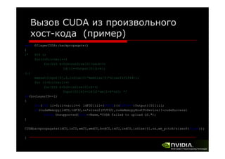 Вызов CUDA из произвольного
хост-кода (пример)
void fflayerCUDA::backpropagate()
{
/*
U16 i;
for(i=0;i<ns;i++)
for(U16 k=0;k<outSize[0]/ns;k++)
ld[i]+=Output[0][i+k];
(…)
memset(Input[0],0,inSize[0]*memSize[0]*sizeof(FLT64));
for (i=0;i<ns;i++)
for(U16 k=0;k<inSize[0];k++)
Input[0][k]+=ld[i]*wm[i+k*ns]; */
(
y
)
if(LocLayerID==1)
{
for(U32 ii=0;ii<ns;ii++) ldF32[ii]=(FLT32)((FLT64**)Output)[0][ii];
if(cudaMemcpy(ldCU,ldF32,ns*sizeof(FLT32),cudaMemcpyHostToDevice)!=cudaSuccess)
throw Unsupported(this->Name,"CUDA failed to upload LD.");
Unsupported(this Name, CUDA
LD. );
}
CUDAbackpropagate(ldCU,loCU,wmCU,wmdCU,bvdCU,inCU,indCU,inSize[0],ns,wm_pitch/sizeof(float));
}

 