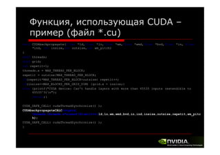 Функция, использующая CUDA –
пример (файл *.cu)
void CUDAbackpropagate(float *ld,float *lo,float *wm,float *wmd,float *bvd,float *in, float
*ind, int insize,int outsize,int wm_pitch)
{
dim3 threads;
dim3 grid;
int repetit=1;
threads.x = MAX_THREAD_PER_BLOCK;
repetit = outsize/MAX_THREAD_PER_BLOCK;
if(repetit*MAX_THREAD_PER_BLOCK<outsize) repetit++;
if(insize<=MAX_BLOCKS_PER_GRID_DIM) {grid.x = insize;}
else {printf("CUDA device: Can't handle layers with more than 65535 inputs (extendible to
65535^3)n");
return;}
CUDA_SAFE_CALL( cudaThreadSynchronize() );
CUDAbackpropagateCALC<<<grid,
threads,threads.x*sizeof(float)>>>(ld,lo,wm,wmd,bvd,in,ind,insize,outsize,repetit,wm_pitc
h);
CUDA_SAFE_CALL( cudaThreadSynchronize() );
}

 
