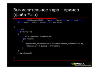 Вычислительное ядро - пример
(файл *.cu)
__global__ void CUDAupdateCALC(float *wm,float *wmd,float *bv,float *bvd,float
lr,float mom, int insize,int outsize,int r,int wm_pitch)
{
int i=0;
for(i=0;i<r;i++)
{
int idx = threadIdx.x+blockDim.x*i;
if(idx<outsize)
{
wm[idx*wm_pitch+blockIdx.x]-=lr*wmd[idx*wm_pitch+blockIdx.x];
[d *
h bl k d
] l *
d[ d *
h bl k d
]
if(blockIdx.x==0) bv[idx] -= lr*bvd[idx];
}
}
__syncthreads();
}

 
