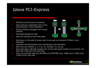 Шина PCI-Express
PCI Express
Switched, point-to-point connection
Each card has a dedicated “link” to the
central switch, no b
l
h
bus arbitration.
b
Packet switches messages form virtual
channel
Prioritized packets for QoS
Each link consists of one more lanes
Each lane is 1-bit wide (4 wires, each 2-wire pair can transmit 2.5Gb/s in one
direction)
di
ti )
Upstream and downstream now simultaneous and symmetric
Each Link can combine 1, 2, 4, 8, 12, 16 lanes- x1, x2, etc.
Each byte data is 8b/10b encoded into 10 bits with equal number of 1 s and 0’s; net
1’s
0 s;
data rate 2 Gb/s per lane each way.
Thus, the net data rates are 250 MB/s (x1) 500 MB/s (x2), 1GB/s (x4), 2 GB/s (x8),
4 GB/s (x16), each way

 